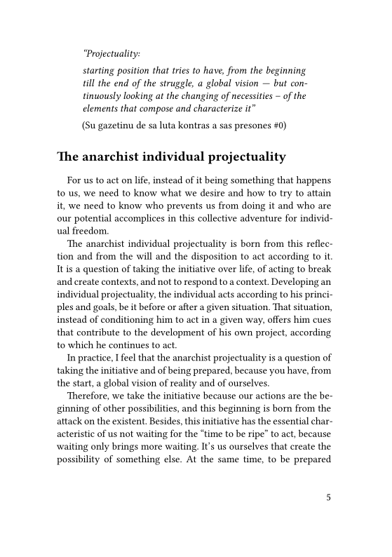 “Projectuality:

starting position that tries to have, from the beginning
till the end of the struggle, a global vision — but con-
tinuously looking at the changing of necessities ~ of the
elements that compose and characterize it"

(Su gazetinu de sa luta kontras a sas presones #0)

‘The anarchist individual projectuality

For us to act on life, instead of it being something that happens
to us, we need to know what we desire and how to try to attain
it, we need to know who prevents us from doing it and who are
our potential accomplices in this collective adventure for individ-
ual freedom.

‘The anarchist individual projectuality is born from this reflec-
tion and from the will and the disposition to act according to it.
It is a question of taking the initiative over life, of acting to break
and create contexts, and not to respond to a context. Developing an
individual projectuality, the individual acts according to his princi-
ples and goals, be it before or after a given situation. That situation,
instead of conditioning him to act in a given way, offers him cues
that contribute to the development of his own project, according
to which he continues to act.

In practice, I feel that the anarchist projectuality is a question of
taking the initiative and of being prepared, because you have, from
the start, a global vision of reality and of ourselves.

Therefore, we take the initiative because our actions are the be~
ginning of other possibilities, and this beginning is born from the
attack on the existent. Besides, this initiative has the essential char-
acteristic of us not waiting for the “time to be ripe” to act, because
waiting only brings more waiting. It’s us ourselves that create the
possibility of something else. At the same time, to be prepared
